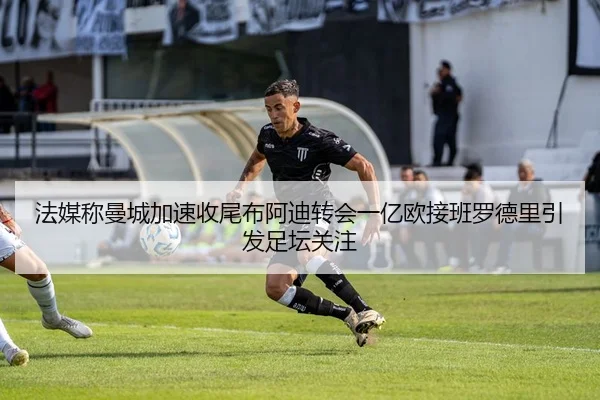 法媒称曼城加速收尾布阿迪转会一亿欧接班罗德里引发足坛关注