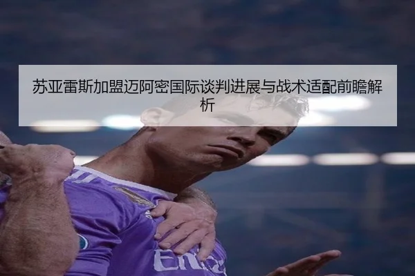 苏亚雷斯加盟迈阿密国际谈判进展与战术适配前瞻解析